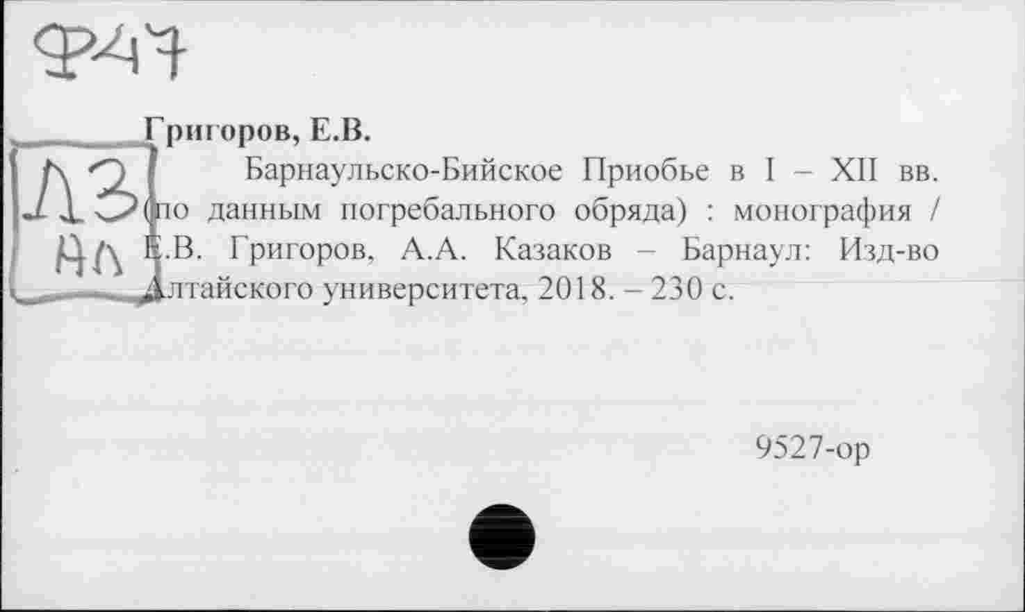 ﻿
Григоров, Е.В.
Барнаульско-Бийское Приобье в I - XII вв. J X О о данным погребального обряда) : монография / IÇ.B. Григоров, А.А. Казаков - Барнаул: Изд-во лтайского университета, 2018. - 230 с.
9527-ор